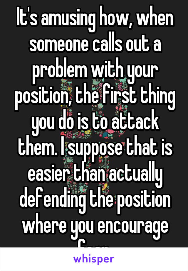 It's amusing how, when someone calls out a problem with your position, the first thing you do is to attack them. I suppose that is easier than actually defending the position where you encourage fear.