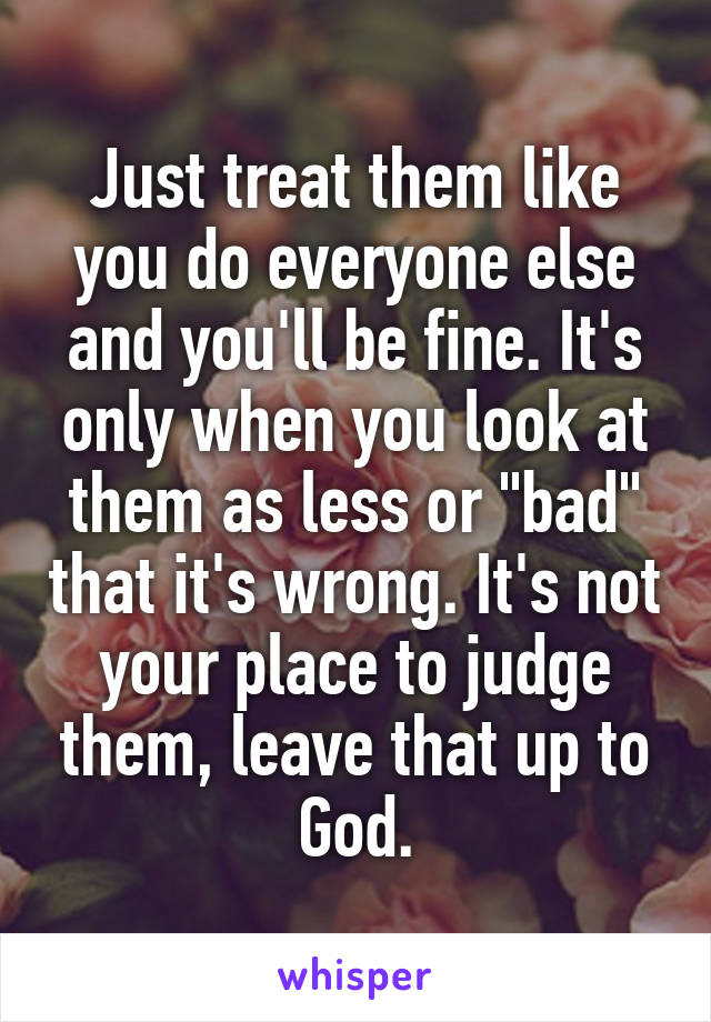 Just treat them like you do everyone else and you'll be fine. It's only when you look at them as less or "bad" that it's wrong. It's not your place to judge them, leave that up to God.