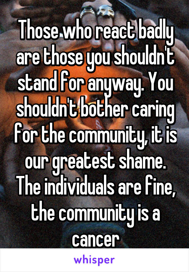 Those who react badly are those you shouldn't stand for anyway. You shouldn't bother caring for the community, it is our greatest shame. The individuals are fine, the community is a cancer