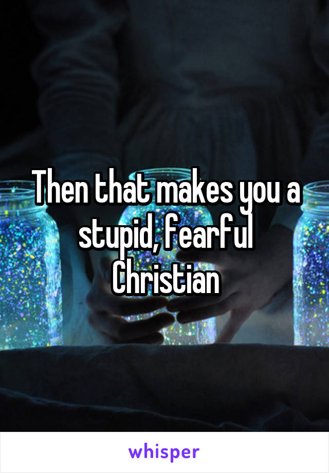 Then that makes you a stupid, fearful Christian