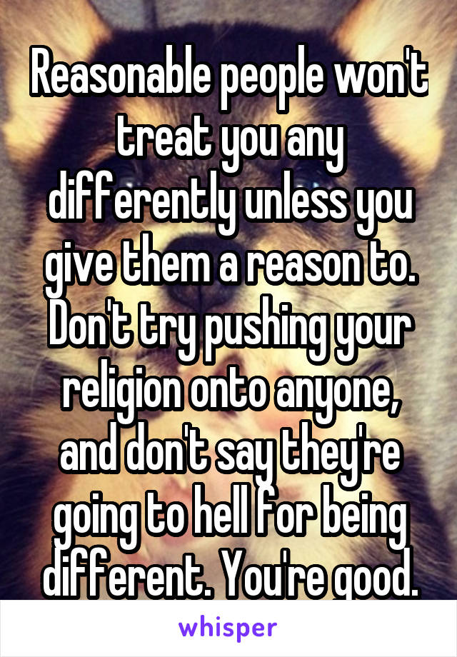 Reasonable people won't treat you any differently unless you give them a reason to. Don't try pushing your religion onto anyone, and don't say they're going to hell for being different. You're good.