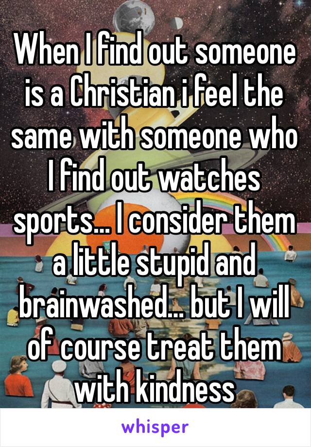 When I find out someone is a Christian i feel the same with someone who I find out watches sports… I consider them a little stupid and brainwashed… but I will of course treat them with kindness 