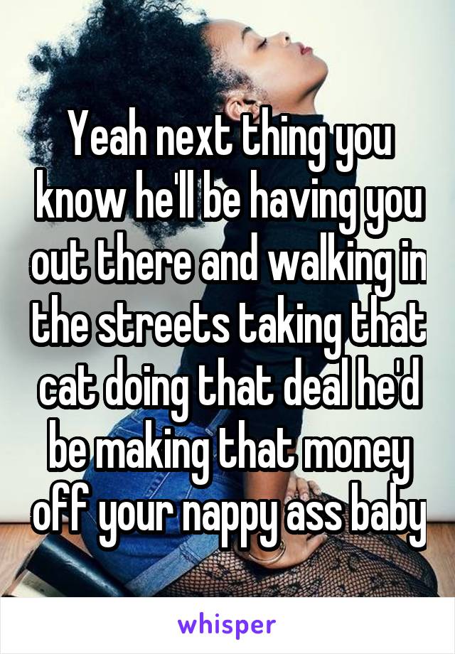 Yeah next thing you know he'll be having you out there and walking in the streets taking that cat doing that deal he'd be making that money off your nappy ass baby