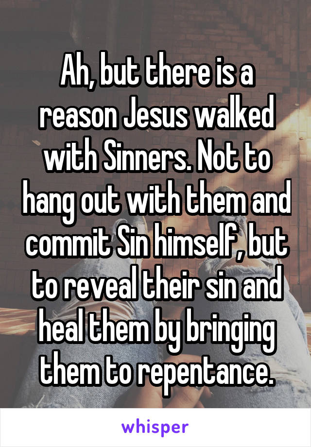 Ah, but there is a reason Jesus walked with Sinners. Not to hang out with them and commit Sin himself, but to reveal their sin and heal them by bringing them to repentance.