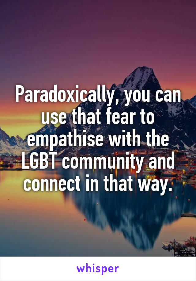 Paradoxically, you can use that fear to empathise with the LGBT community and connect in that way.