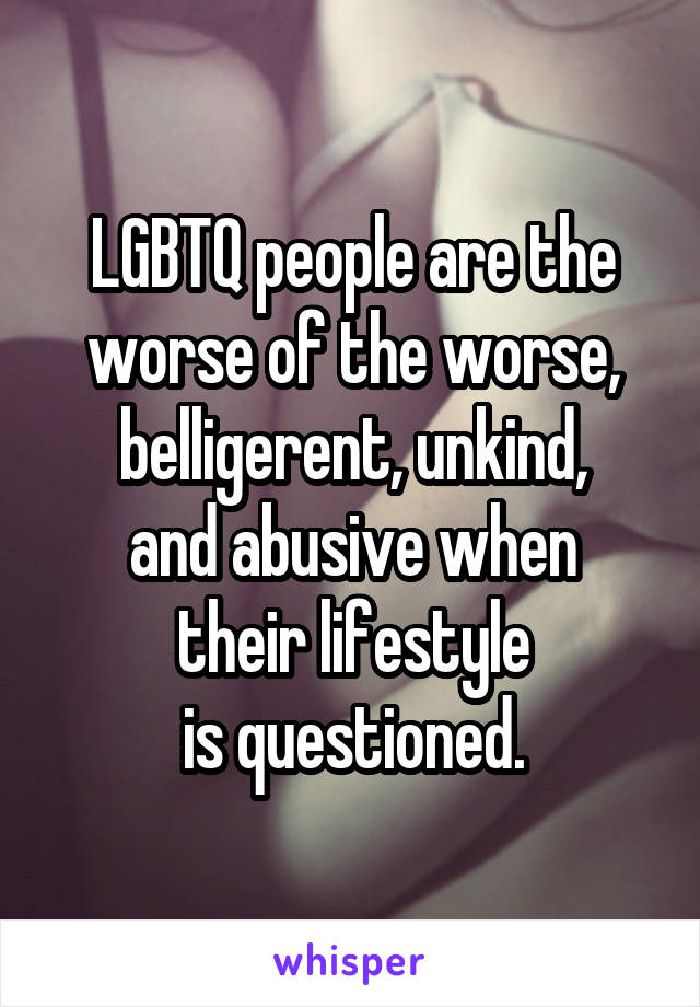 LGBTQ people are the worse of the worse, belligerent, unkind,
and abusive when
their lifestyle
is questioned.