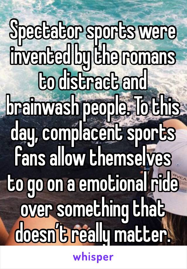 Spectator sports were invented by the romans to distract and brainwash people. To this day, complacent sports fans allow themselves to go on a emotional ride over something that doesn’t really matter.