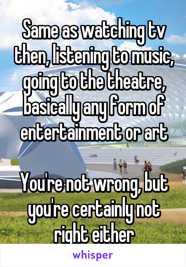 Same as watching tv then, listening to music, going to the theatre, basically any form of entertainment or art

You're not wrong, but you're certainly not right either