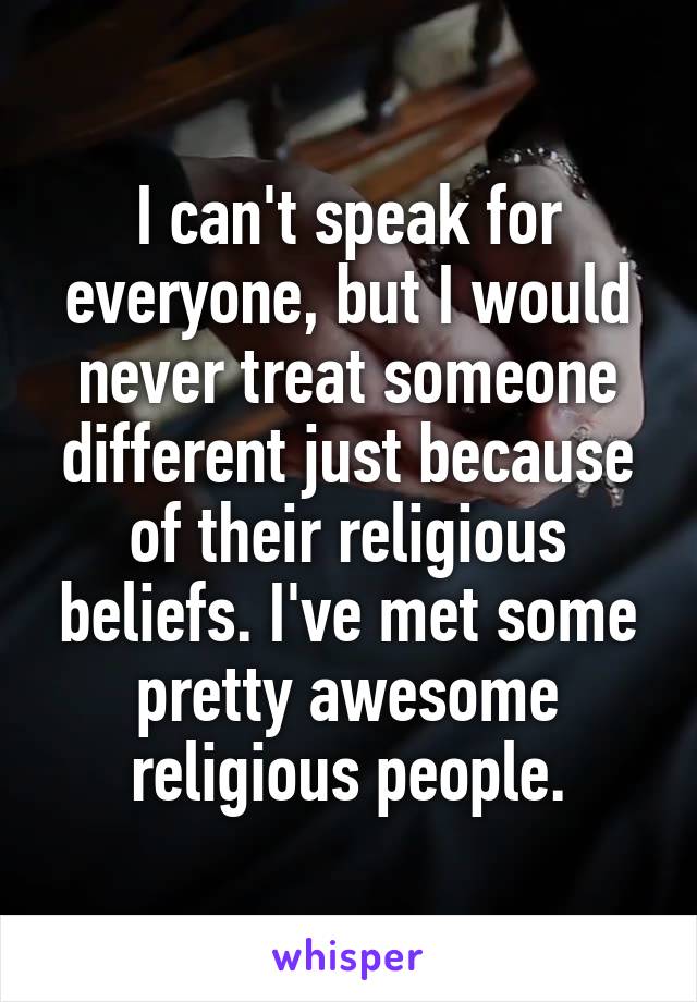 I can't speak for everyone, but I would never treat someone different just because of their religious beliefs. I've met some pretty awesome religious people.