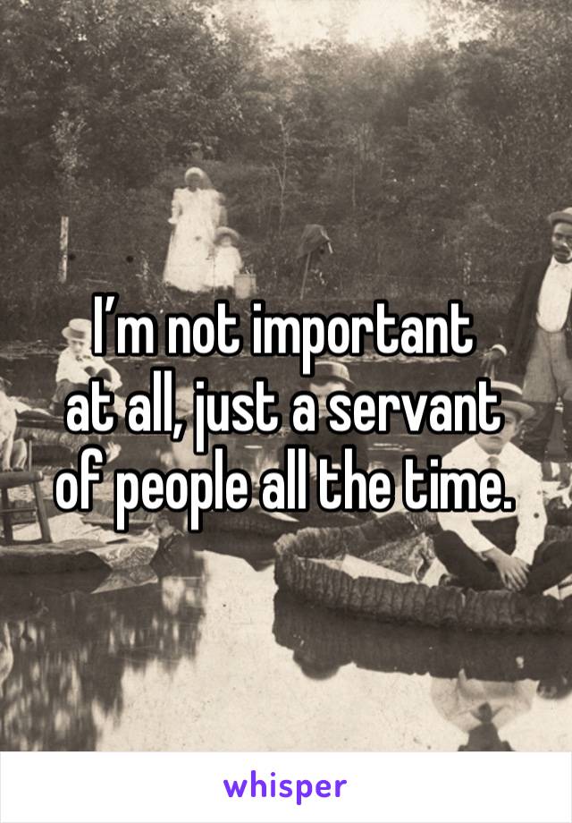 I’m not important
at all, just a servant
of people all the time.