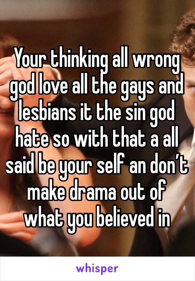 Your thinking all wrong god love all the gays and lesbians it the sin god hate so with that a all said be your self an don’t make drama out of what you believed in 