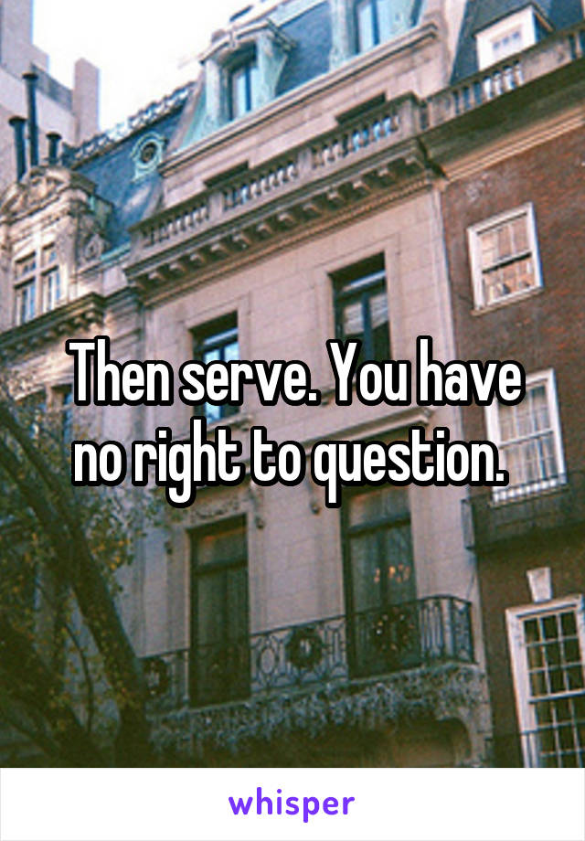 Then serve. You have no right to question. 