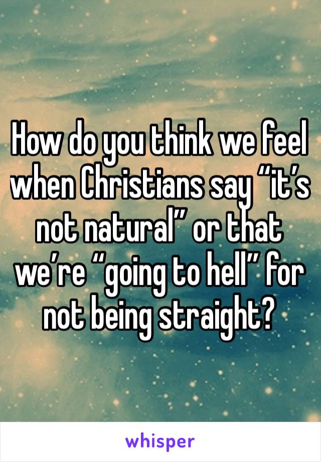 How do you think we feel when Christians say “it’s not natural” or that we’re “going to hell” for not being straight?