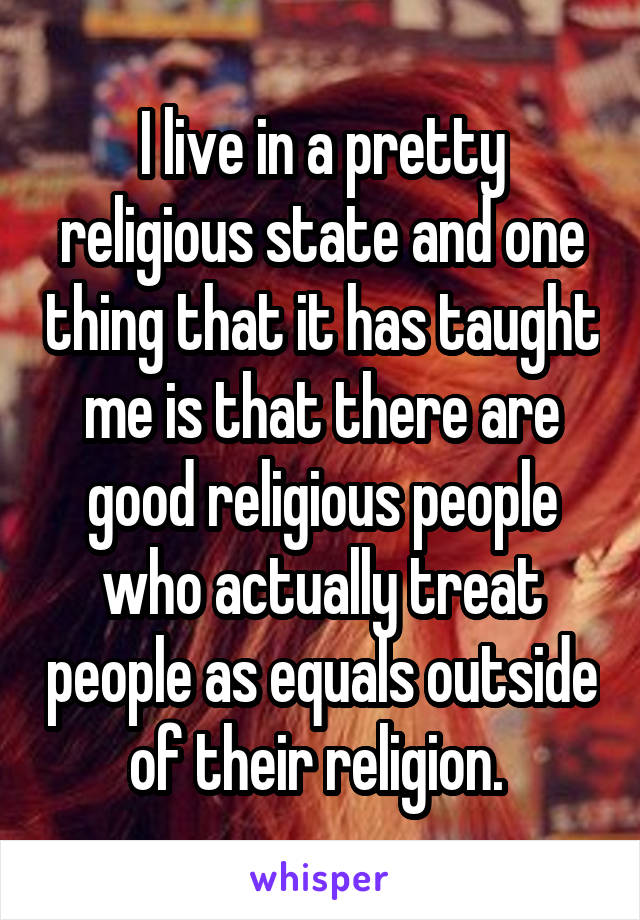 I live in a pretty religious state and one thing that it has taught me is that there are good religious people who actually treat people as equals outside of their religion. 