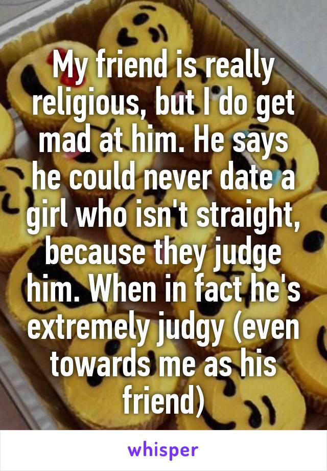 My friend is really religious, but I do get mad at him. He says he could never date a girl who isn't straight, because they judge him. When in fact he's extremely judgy (even towards me as his friend)