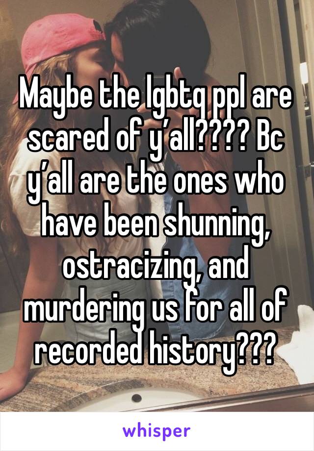 Maybe the lgbtq ppl are scared of y’all???? Bc y’all are the ones who have been shunning, ostracizing, and murdering us for all of recorded history??? 