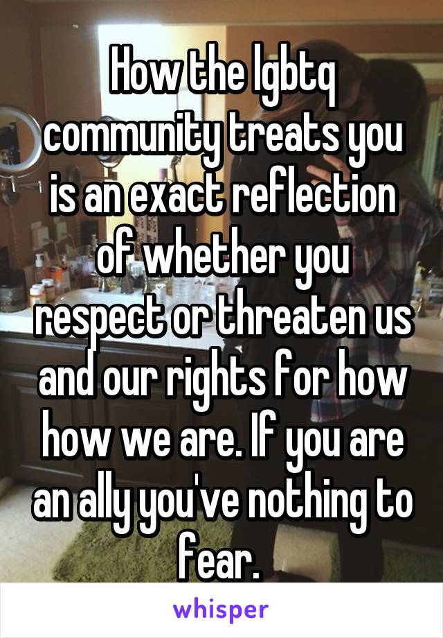 How the lgbtq community treats you is an exact reflection of whether you respect or threaten us and our rights for how how we are. If you are an ally you've nothing to fear. 