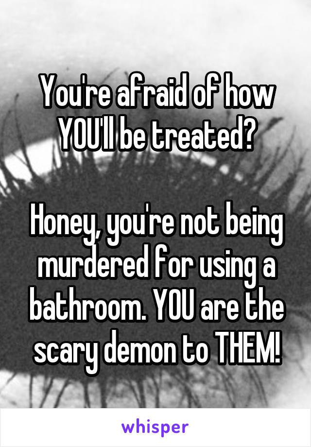 You're afraid of how YOU'll be treated?

Honey, you're not being murdered for using a bathroom. YOU are the scary demon to THEM!