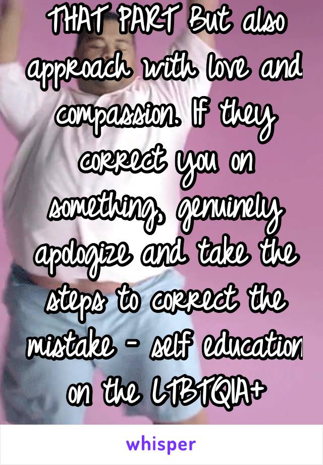 THAT PART But also approach with love and compassion. If they correct you on something, genuinely apologize and take the steps to correct the mistake - self education on the LTBTQIA+ experience 