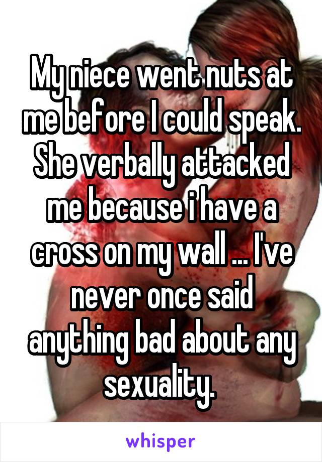 My niece went nuts at me before I could speak. She verbally attacked me because i have a cross on my wall ... I've never once said anything bad about any sexuality. 