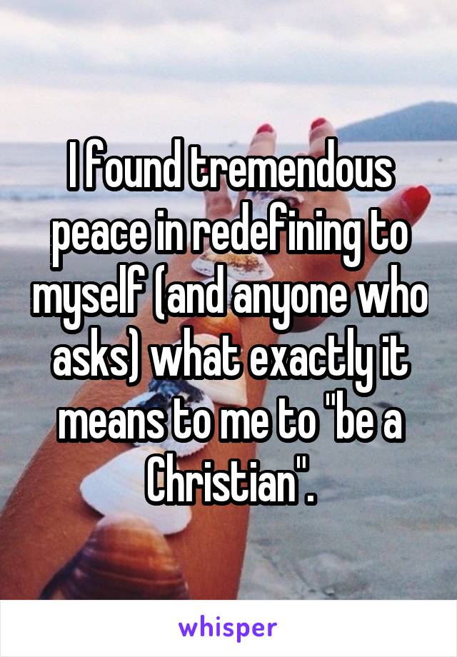 I found tremendous peace in redefining to myself (and anyone who asks) what exactly it means to me to "be a Christian".