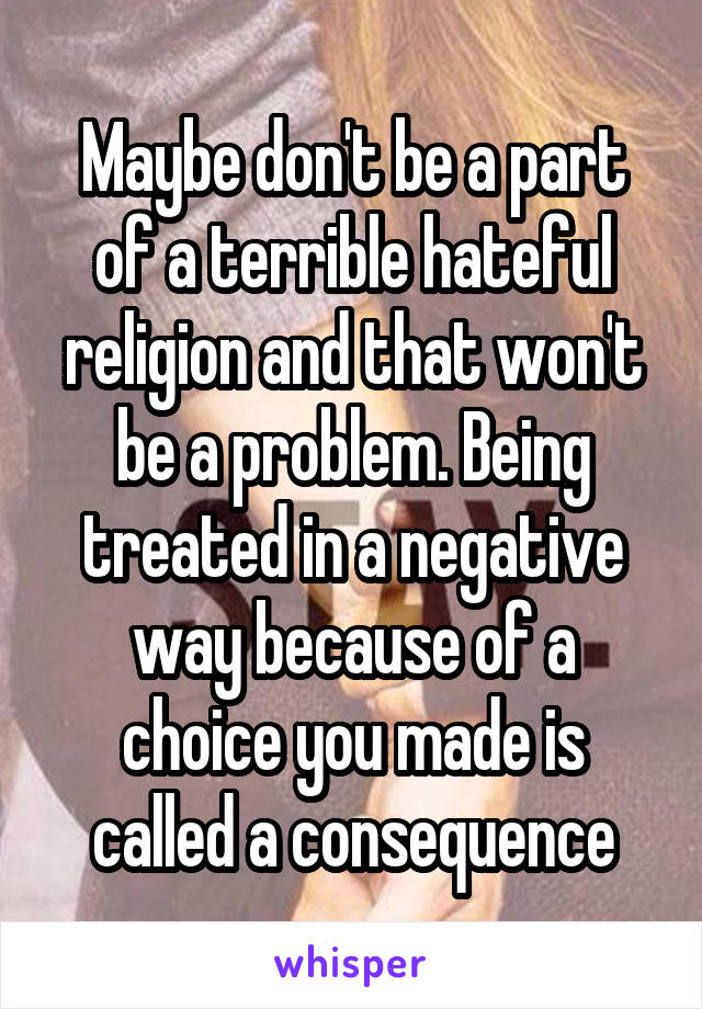 Maybe don't be a part of a terrible hateful religion and that won't be a problem. Being treated in a negative way because of a choice you made is called a consequence