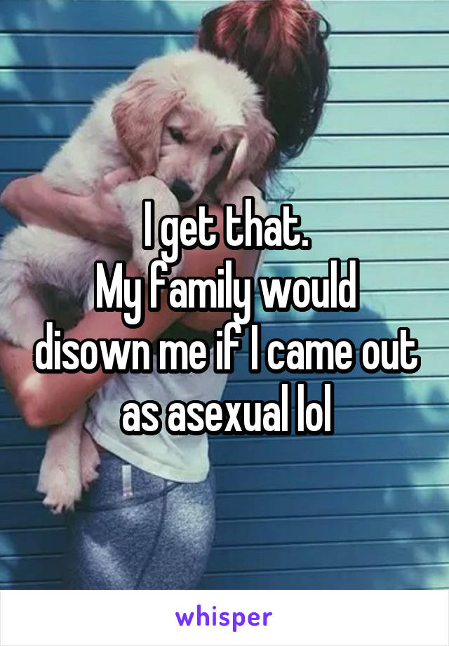 I get that.
My family would disown me if I came out as asexual lol