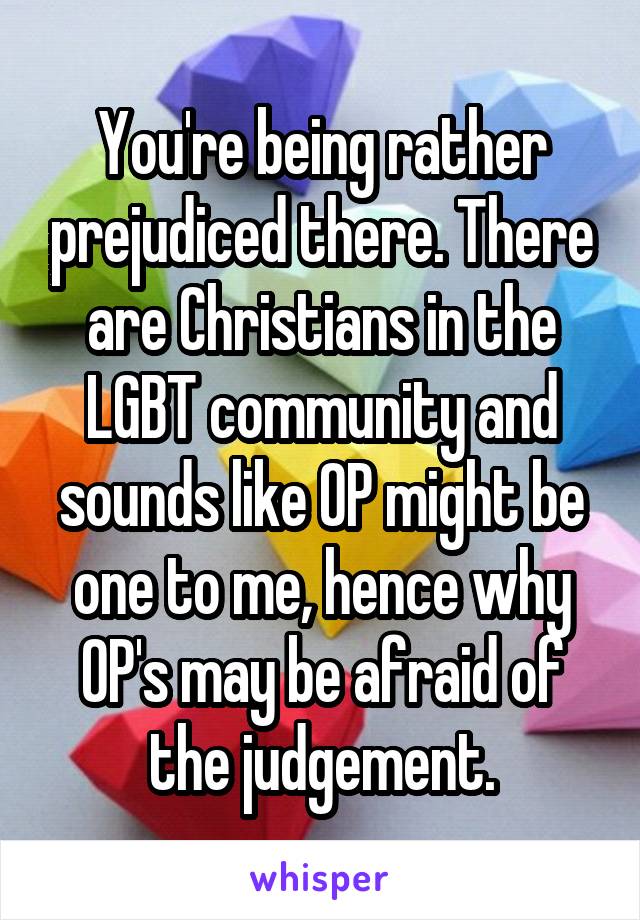 You're being rather prejudiced there. There are Christians in the LGBT community and sounds like OP might be one to me, hence why OP's may be afraid of the judgement.