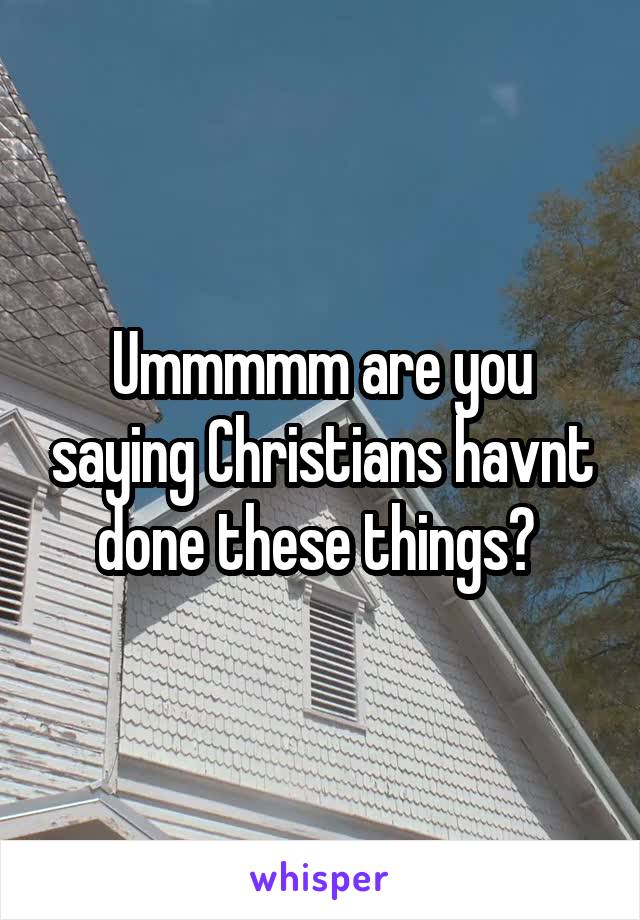 Ummmmm are you saying Christians havnt done these things? 