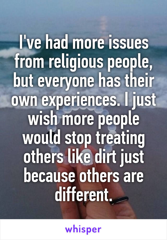 I've had more issues from religious people, but everyone has their own experiences. I just wish more people would stop treating others like dirt just because others are different.