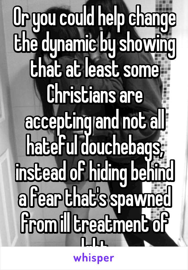 Or you could help change the dynamic by showing that at least some Christians are accepting and not all hateful douchebags, instead of hiding behind a fear that's spawned from ill treatment of lgbt