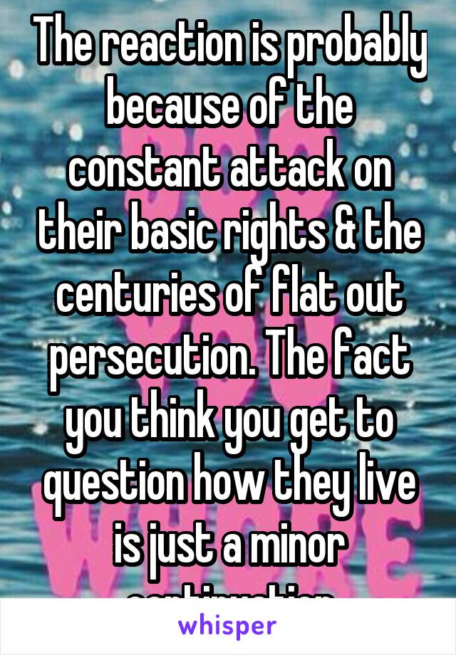 The reaction is probably because of the constant attack on their basic rights & the centuries of flat out persecution. The fact you think you get to question how they live is just a minor continuation