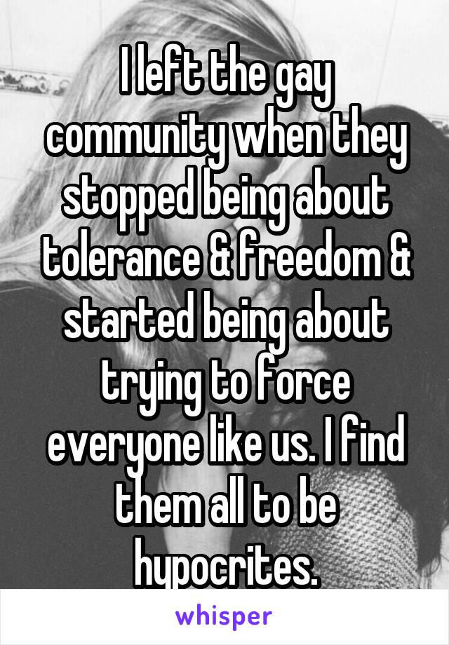 I left the gay community when they stopped being about tolerance & freedom & started being about trying to force everyone like us. I find them all to be hypocrites.