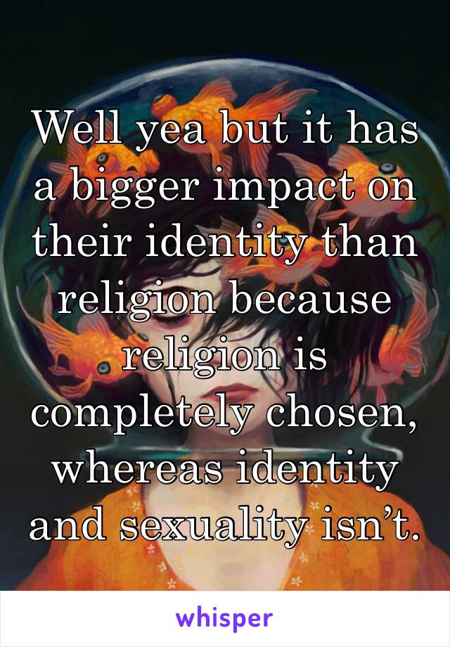 Well yea but it has a bigger impact on their identity than religion because religion is completely chosen, whereas identity and sexuality isn’t. 