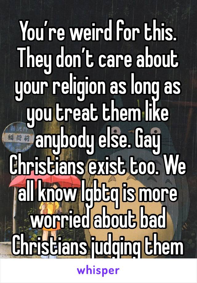 You’re weird for this. They don’t care about your religion as long as you treat them like anybody else. Gay Christians exist too. We all know lgbtq is more worried about bad Christians judging them