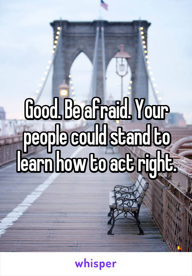 Good. Be afraid. Your people could stand to learn how to act right.