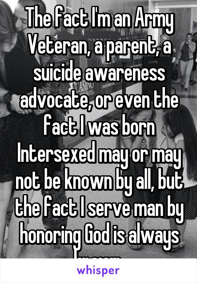 The fact I'm an Army Veteran, a parent, a suicide awareness advocate, or even the fact I was born Intersexed may or may not be known by all, but the fact I serve man by honoring God is always known.