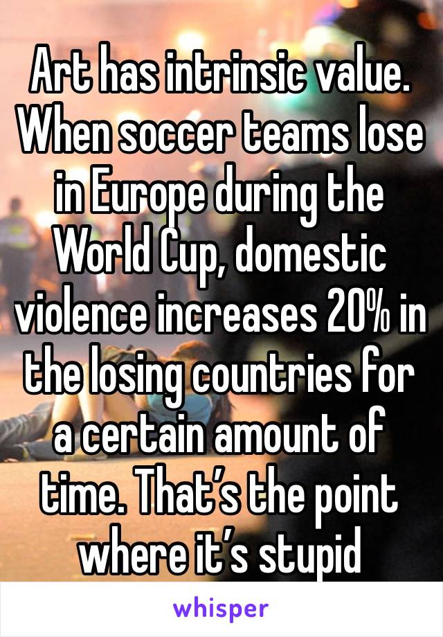 Art has intrinsic value.
When soccer teams lose in Europe during the World Cup, domestic violence increases 20% in the losing countries for a certain amount of time. That’s the point where it’s stupid