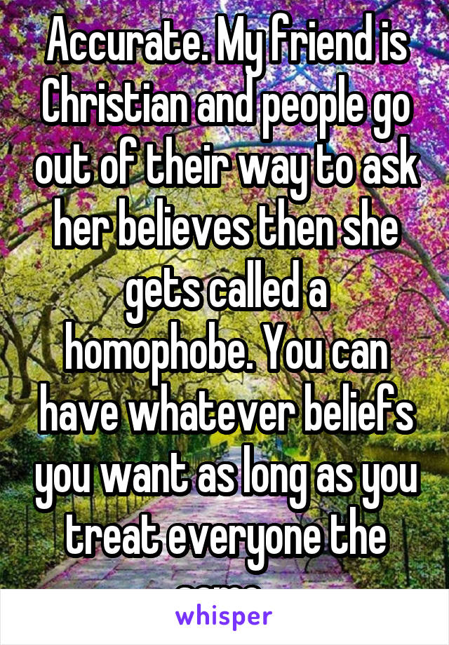 Accurate. My friend is Christian and people go out of their way to ask her believes then she gets called a homophobe. You can have whatever beliefs you want as long as you treat everyone the same. 