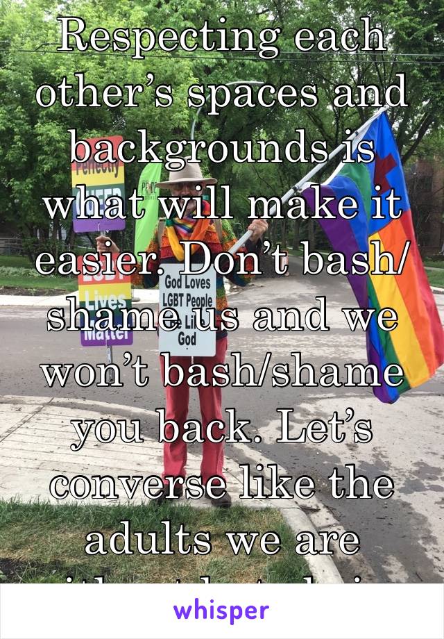 Respecting each other’s spaces and backgrounds is what will make it easier. Don’t bash/shame us and we won’t bash/shame you back. Let’s converse like the adults we are without hate being involved. 