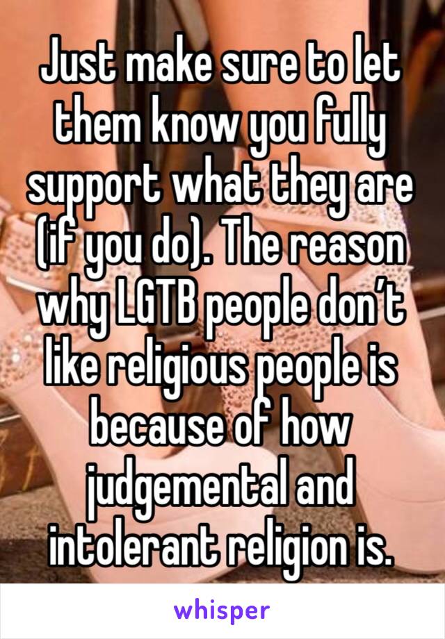 Just make sure to let them know you fully support what they are (if you do). The reason why LGTB people don’t like religious people is because of how judgemental and intolerant religion is.