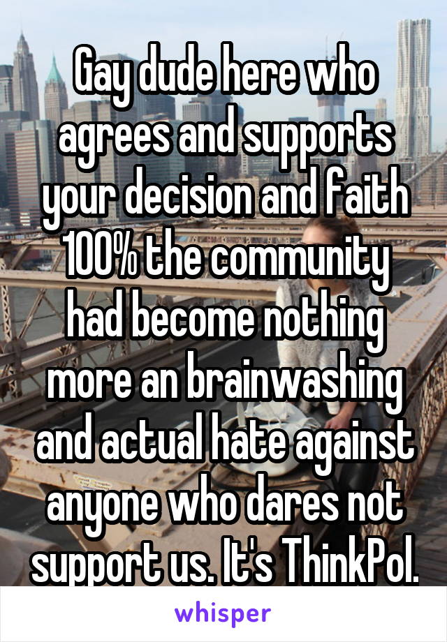 Gay dude here who agrees and supports your decision and faith 100% the community had become nothing more an brainwashing and actual hate against anyone who dares not support us. It's ThinkPol.