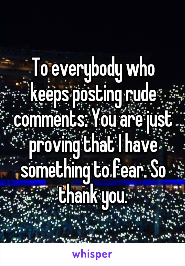 To everybody who keeps posting rude comments: You are just proving that I have something to fear. So thank you.