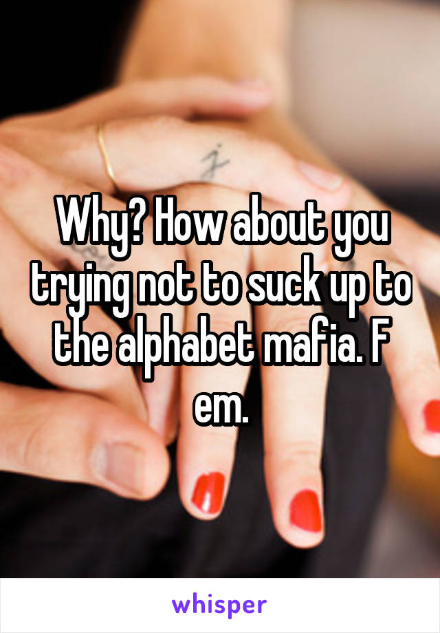 Why? How about you trying not to suck up to the alphabet mafia. F em.