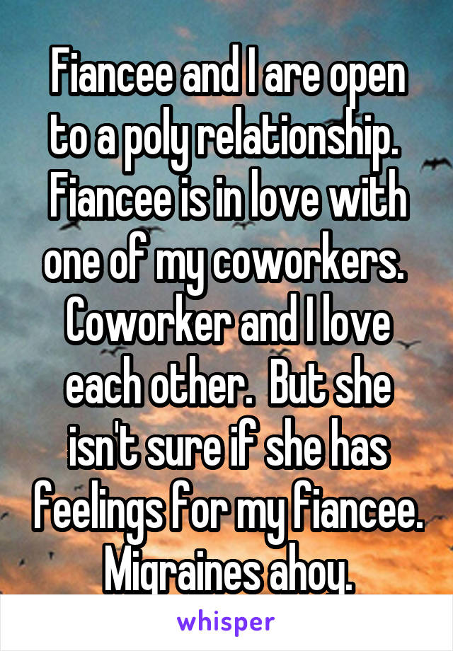 Fiancee and I are open to a poly relationship.  Fiancee is in love with one of my coworkers.  Coworker and I love each other.  But she isn't sure if she has feelings for my fiancee. Migraines ahoy.