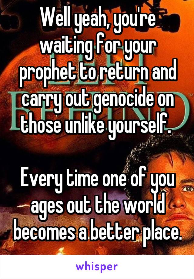 Well yeah, you're waiting for your prophet to return and carry out genocide on those unlike yourself. 

Every time one of you ages out the world becomes a better place. 