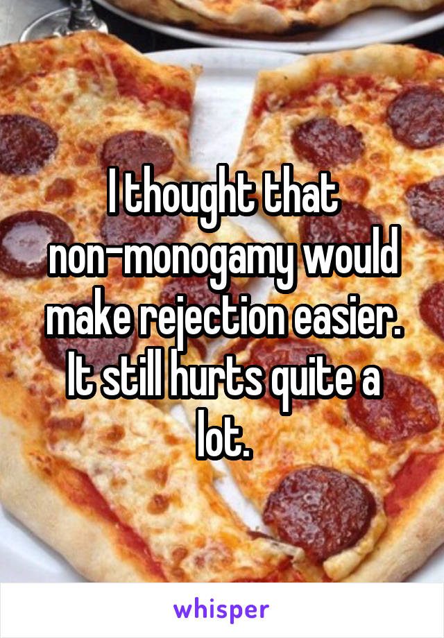 I thought that non-monogamy would make rejection easier.
It still hurts quite a lot.