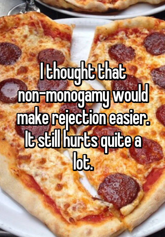 I thought that non-monogamy would make rejection easier.
It still hurts quite a lot.