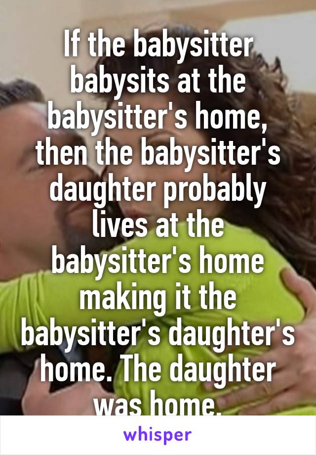 If the babysitter babysits at the babysitter's home, then the babysitter's daughter probably lives at the babysitter's home making it the babysitter's daughter's home. The daughter was home.