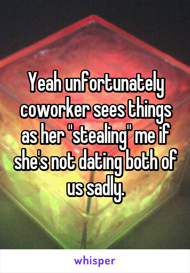 Yeah unfortunately coworker sees things as her "stealing" me if she's not dating both of us sadly.